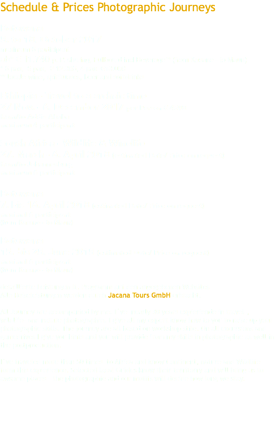 Schedule & Prices Photographic Journeys Botswana 8. to 18. October 2017 maximum 6 participant ab* € 11.740 p. P. sharing, Fullboard incl Beverage** (from Kasane - to Maun) * 6 pax, 5 pax, € 12.365, 4 pax €13.090 ** locale wine, spirituoses, beer and softdrinks Ethiopia - Travel to a archaic time 27 Nov. - 6. December 2017 per Person € 4590 from/to Addis Ababa maximum 4 participant South Africa - Wildlife & Winelife 27. March - 6. April 2018 (estimated Date/ Price on request) from/to Johannesburg maximum 6 participant Botswana 7. bis 16. April 2018 (estimated Date/ Price on request) maximal 6 participant (from Kasane - to Maun) Botswana 15. bis 28. June 2018 (estimated Date/ Price on request) maximal 6 participant (from Kasane - to Maun) detaillierte Leistungen lt. Programm auf den angegebenen Websites Alle Reiseleistungen werden durch Jacana Tours GmbH erbracht. All Journey are accompanied by me. I´ve nearly 30 years expieriende in travel-, wildlife- and nature photographie. I give all my expert know how to you to raise up your photographic skills. The journey are all based on workshop stile. On all excursions and gamedrives I give you hints and you will provide from my skills in photographie as well in the postproduction. I´ve traveled more than 50 times to Africa and know Continent, nature and Wildlife form this expierience. Selected lacal Guides know their territorry and will bring us to awsome places – the photographie and our motifs will decide how long we stay. 